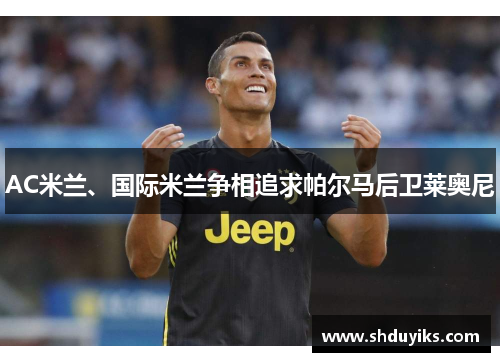 AC米兰、国际米兰争相追求帕尔马后卫莱奥尼